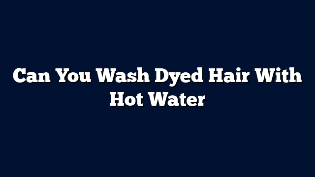 Can You Wash Dyed Hair With Hot Water