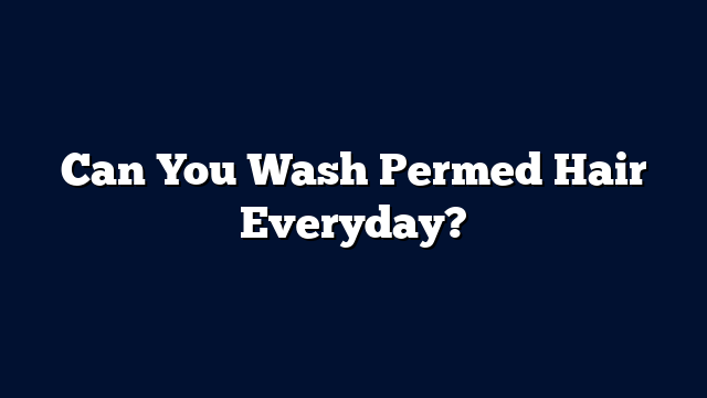 Can You Wash Permed Hair Everyday?